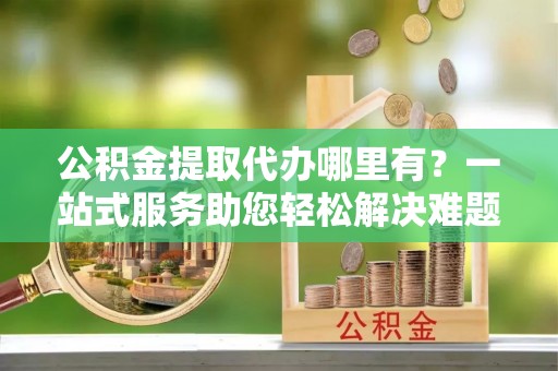 庄浪公积金提取代办哪里有？一站式服务助您轻松解决难题