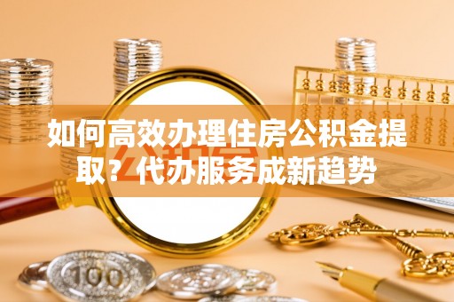 庄浪如何高效办理住房公积金提取？代办服务成新趋势