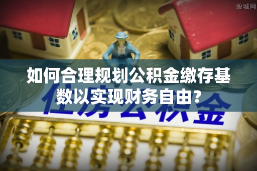 庄浪如何合理规划公积金缴存基数以实现财务自由？