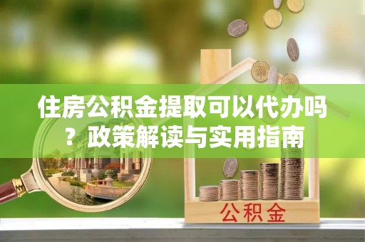 庄浪住房公积金提取可以代办吗？政策解读与实用指南