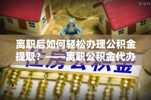 庄浪离职后如何轻松办理公积金提取？——离职公积金代办提取服务详解