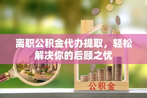 庄浪离职公积金代办提取，轻松解决你的后顾之忧