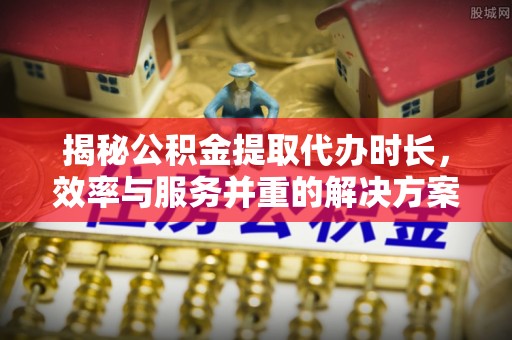庄浪揭秘公积金提取代办时长，效率与服务并重的解决方案