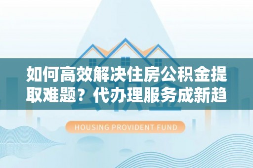 庄浪如何高效解决住房公积金提取难题？代办理服务成新趋势