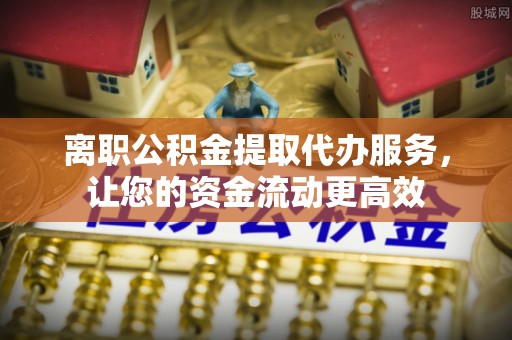 庄浪离职公积金提取代办服务，让您的资金流动更高效