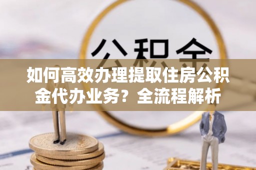 庄浪如何高效办理提取住房公积金代办业务？全流程解析