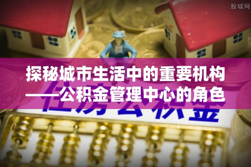 庄浪探秘城市生活中的重要机构——公积金管理中心的角色与意义