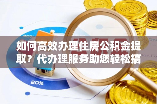 庄浪如何高效办理住房公积金提取？代办理服务助您轻松搞定