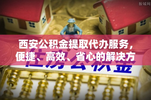 庄浪西安公积金提取代办服务，便捷、高效、省心的解决方案