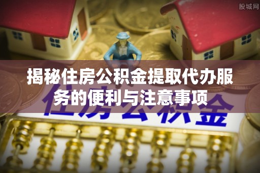 庄浪揭秘住房公积金提取代办服务的便利与注意事项