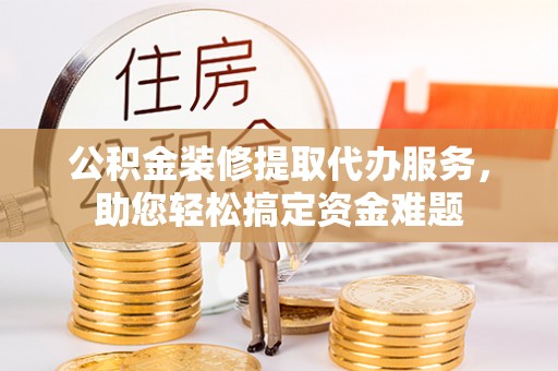 庄浪公积金装修提取代办服务，助您轻松搞定资金难题