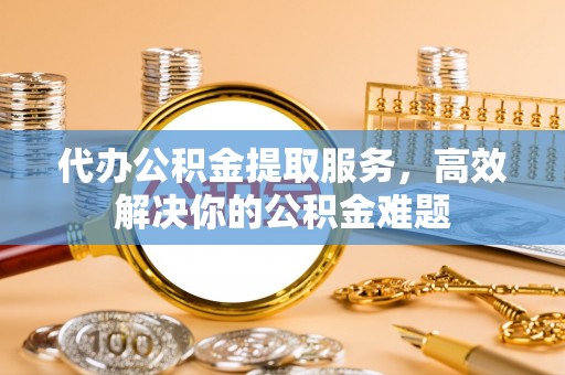庄浪代办公积金提取服务，高效解决你的公积金难题