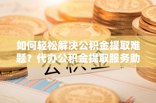 庄浪如何轻松解决公积金提取难题？代办公积金提取服务助您一臂之力