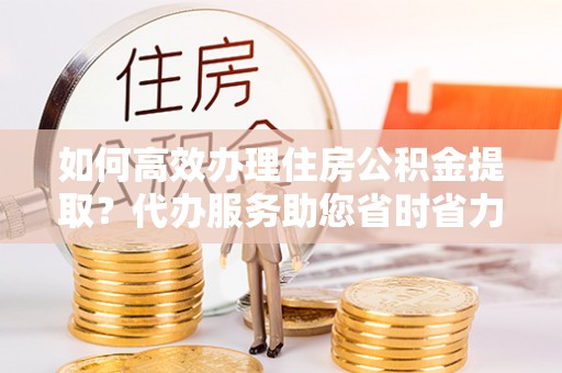 庄浪如何高效办理住房公积金提取？代办服务助您省时省力