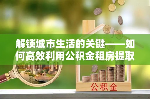 庄浪解锁城市生活的关键——如何高效利用公积金租房提取实现居住自由
