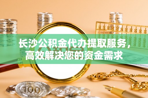 庄浪长沙公积金代办提取服务，高效解决您的资金需求