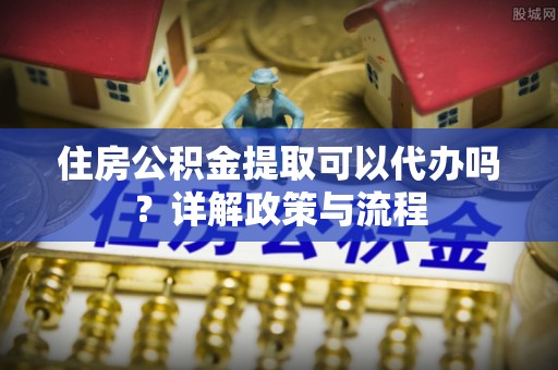 庄浪住房公积金提取可以代办吗？详解政策与流程