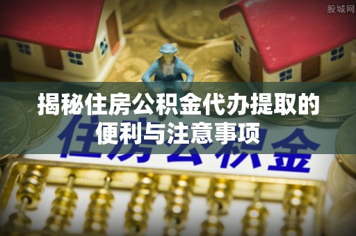 庄浪揭秘住房公积金代办提取的便利与注意事项