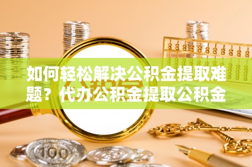 庄浪如何轻松解决公积金提取难题？代办公积金提取公积金服务详解