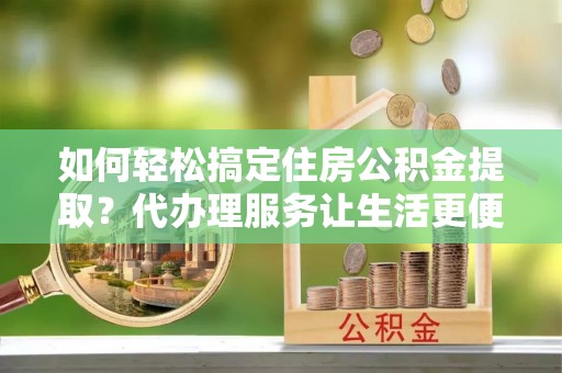 庄浪如何轻松搞定住房公积金提取？代办理服务让生活更便捷！