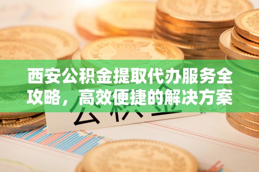 庄浪西安公积金提取代办服务全攻略，高效便捷的解决方案