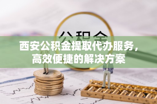 庄浪西安公积金提取代办服务，高效便捷的解决方案