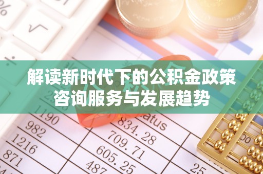 庄浪解读新时代下的公积金政策咨询服务与发展趋势