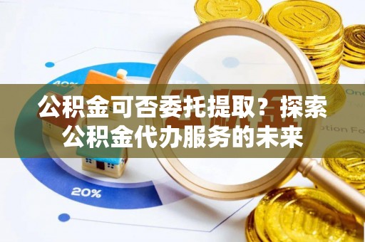 庄浪公积金可否委托提取？探索公积金代办服务的未来